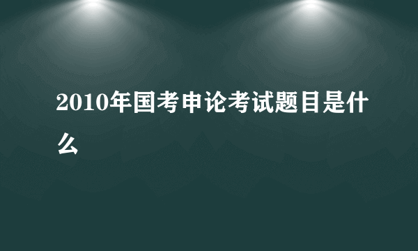 2010年国考申论考试题目是什么