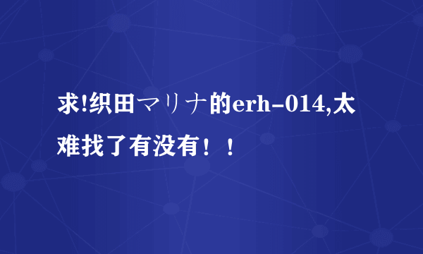 求!织田マリナ的erh-014,太难找了有没有！！