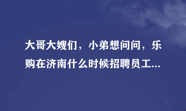 大哥大嫂们，小弟想问问，乐购在济南什么时候招聘员工啊，多谢！！多谢！