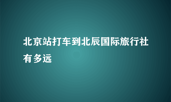 北京站打车到北辰国际旅行社有多远