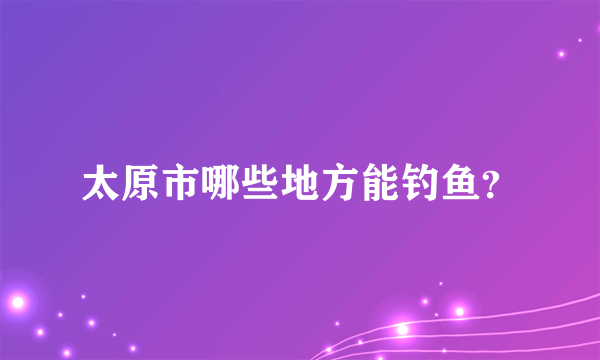 太原市哪些地方能钓鱼？