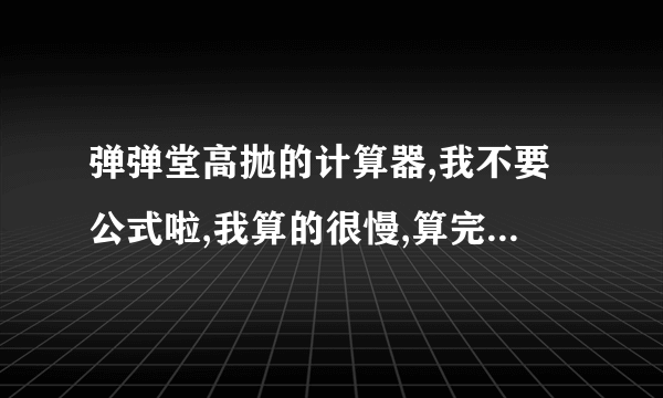 弹弹堂高抛的计算器,我不要公式啦,我算的很慢,算完时间也到了,回答公式的不用- -在线的可以帮一下!