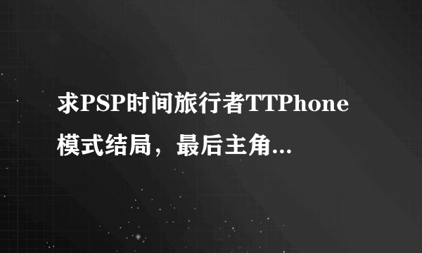 求PSP时间旅行者TTPhone模式结局，最后主角和女主怎么样了，尽量详细。或者给个存档下载地址，