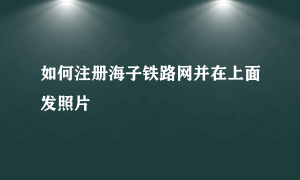 如何注册海子铁路网并在上面发照片