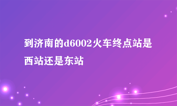 到济南的d6002火车终点站是西站还是东站