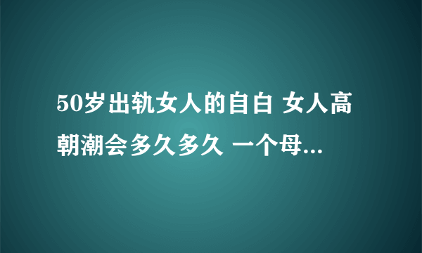 50岁出轨女人的自白 女人高朝潮会多久多久 一个母亲的自述