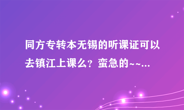 同方专转本无锡的听课证可以去镇江上课么？蛮急的~~~因为要搬家~~~