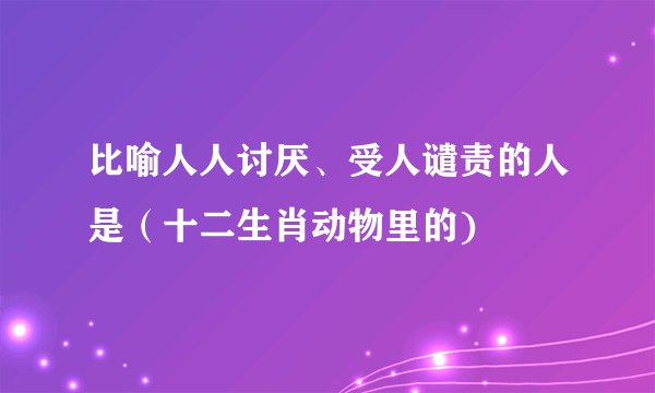 比喻人人讨厌、受人谴责的人是（十二生肖动物里的)