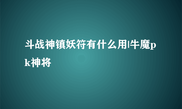 斗战神镇妖符有什么用|牛魔pk神将