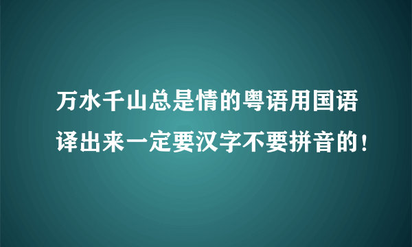 万水千山总是情的粤语用国语译出来一定要汉字不要拼音的！