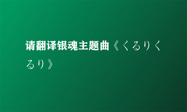 请翻译银魂主题曲《くるりくるり》