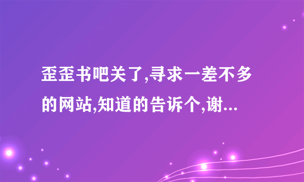 歪歪书吧关了,寻求一差不多的网站,知道的告诉个,谢谢,起点 逐浪 就不用了