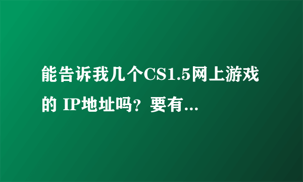 能告诉我几个CS1.5网上游戏的 IP地址吗？要有效的哈！