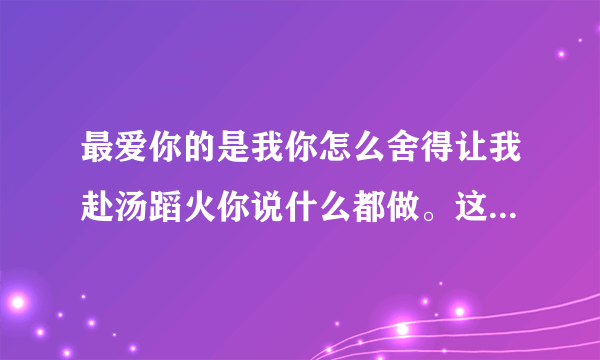 最爱你的是我你怎么舍得让我赴汤蹈火你说什么都做。这首是什么歌