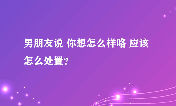 男朋友说 你想怎么样咯 应该怎么处置？