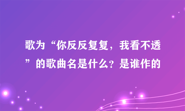 歌为“你反反复复，我看不透”的歌曲名是什么？是谁作的