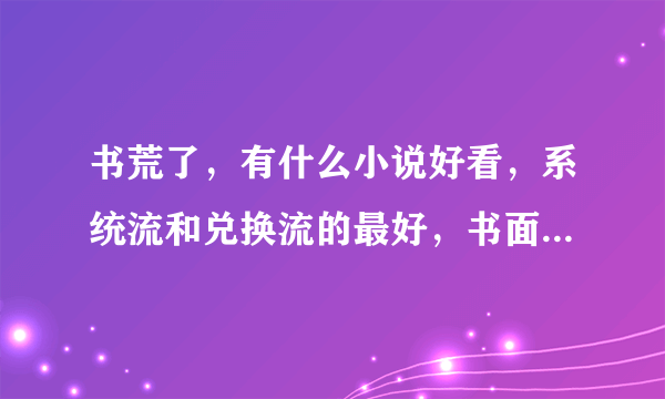 书荒了，有什么小说好看，系统流和兑换流的最好，书面简介和个人读后感