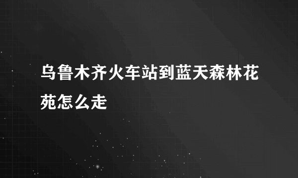 乌鲁木齐火车站到蓝天森林花苑怎么走