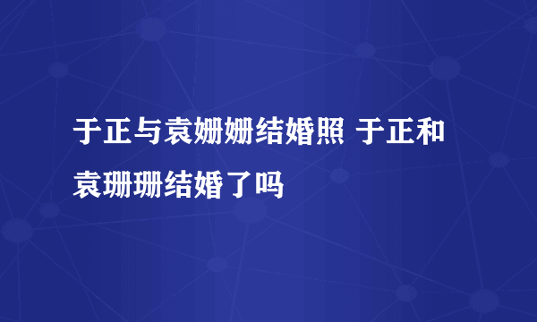 于正与袁姗姗结婚照 于正和袁珊珊结婚了吗