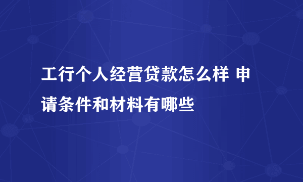 工行个人经营贷款怎么样 申请条件和材料有哪些