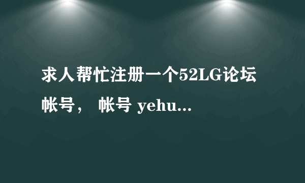 求人帮忙注册一个52LG论坛帐号， 帐号 yehua1s 密码 yehua1s