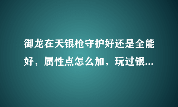 御龙在天银枪守护好还是全能好，属性点怎么加，玩过银枪的在来回答，别拿网上那些复制粘贴过来！！！！