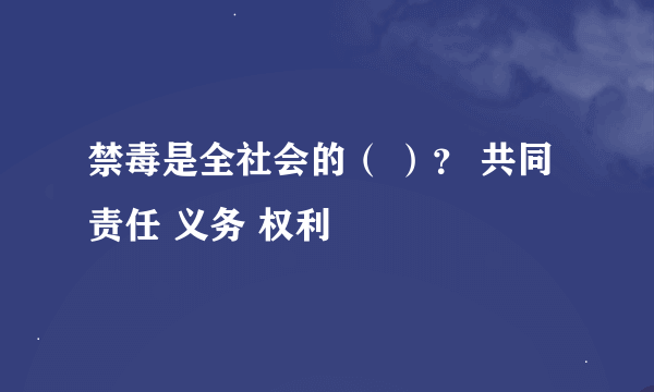 禁毒是全社会的（ ）？ 共同责任 义务 权利