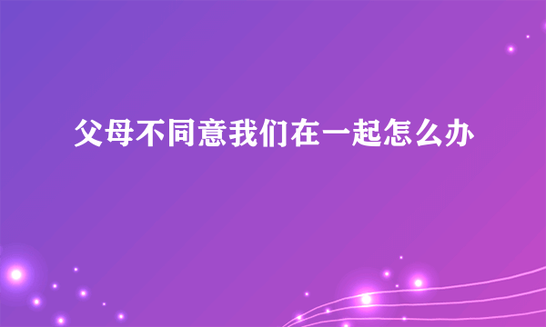 父母不同意我们在一起怎么办