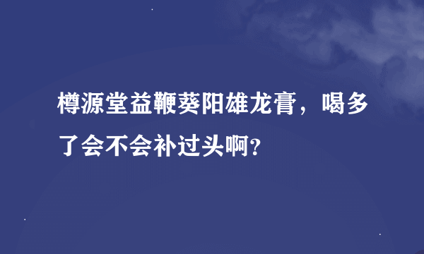 樽源堂益鞭葵阳雄龙膏，喝多了会不会补过头啊？