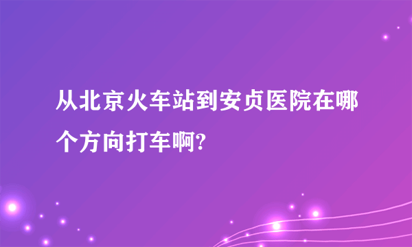 从北京火车站到安贞医院在哪个方向打车啊?