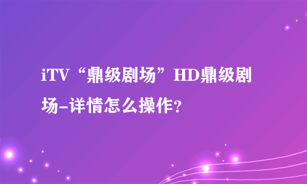 iTV“鼎级剧场”HD鼎级剧场-详情怎么操作？