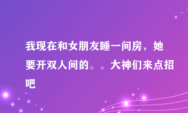 我现在和女朋友睡一间房，她要开双人间的。。大神们来点招吧