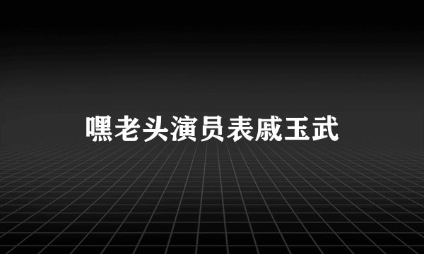 嘿老头演员表戚玉武