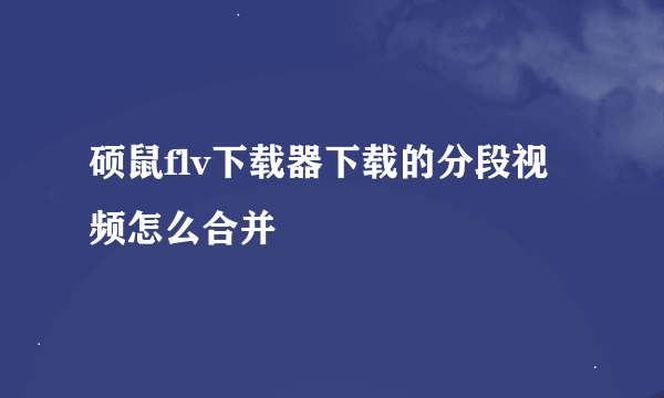 硕鼠flv下载器下载的分段视频怎么合并