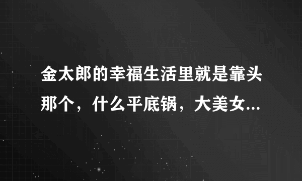 金太郎的幸福生活里就是靠头那个，什么平底锅，大美女金太郎米小米这个事什么歌