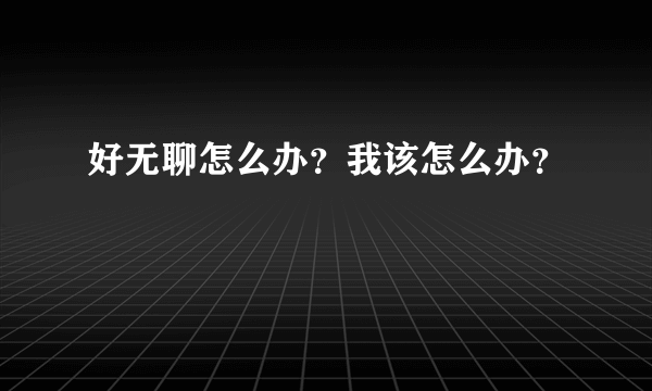 好无聊怎么办？我该怎么办？