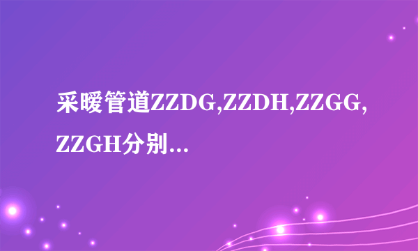 采暧管道ZZDG,ZZDH,ZZGG,ZZGH分别表示什么意思？