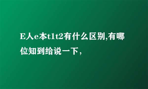 E人e本t1t2有什么区别,有哪位知到给说一下，