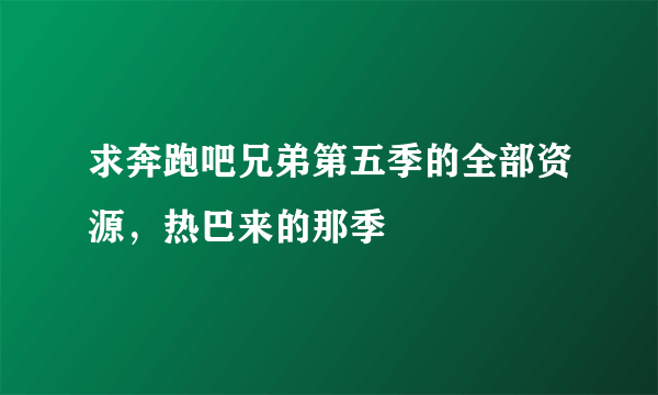 求奔跑吧兄弟第五季的全部资源，热巴来的那季