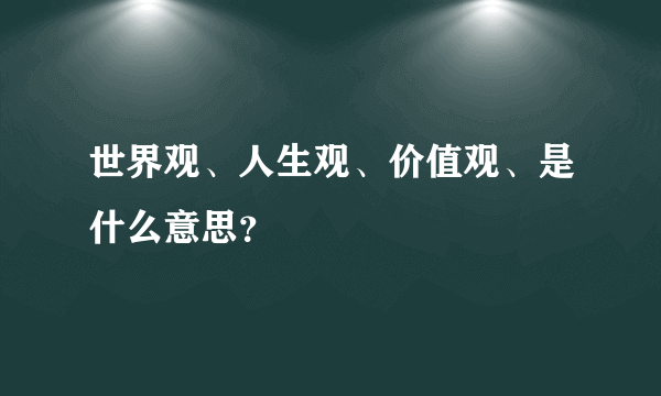 世界观、人生观、价值观、是什么意思？