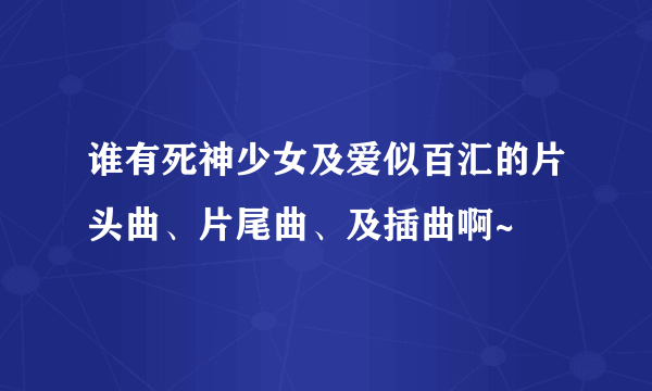 谁有死神少女及爱似百汇的片头曲、片尾曲、及插曲啊~