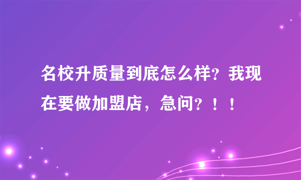 名校升质量到底怎么样？我现在要做加盟店，急问？！！