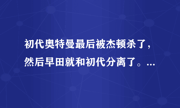 初代奥特曼最后被杰顿杀了，然后早田就和初代分离了。怎么后来初代还是以早田的形态出现啊？