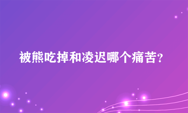 被熊吃掉和凌迟哪个痛苦？