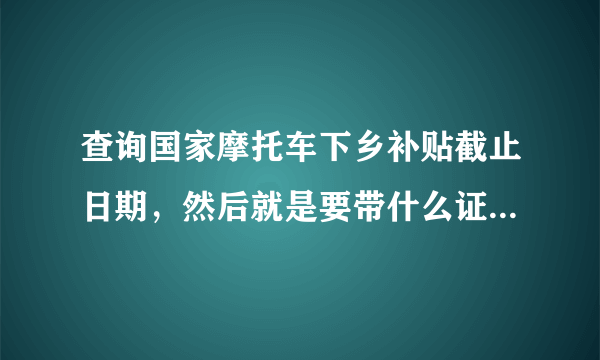 查询国家摩托车下乡补贴截止日期，然后就是要带什么证件去拿补贴