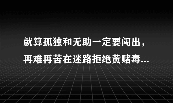 就算孤独和无助一定要闯出，再难再苦在迷路拒绝黄赌毒，拒绝黄拒绝赌拒绝黄赌毒。这是什么歌？