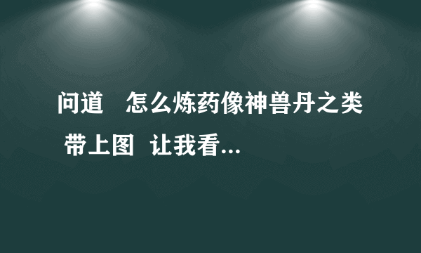 问道   怎么炼药像神兽丹之类  带上图  让我看看材料要怎么放