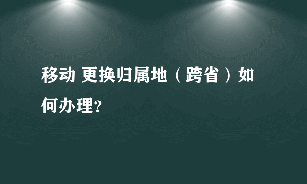 移动 更换归属地（跨省）如何办理？