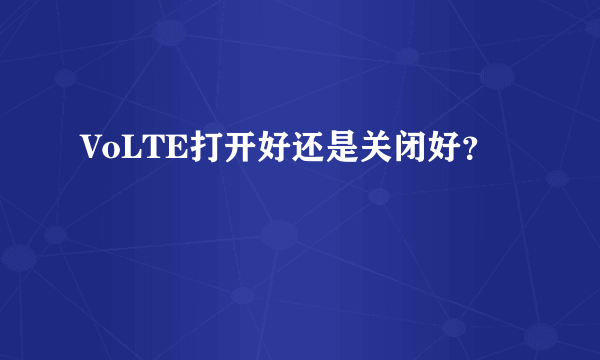 VoLTE打开好还是关闭好？