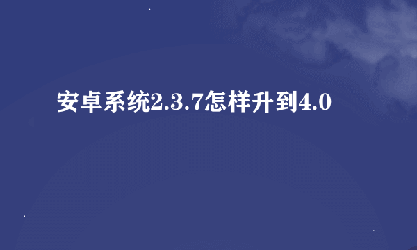 安卓系统2.3.7怎样升到4.0